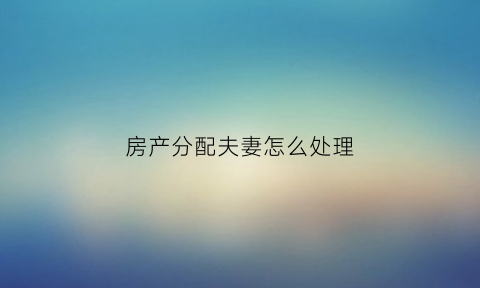 房产分配夫妻怎么处理(夫妻房产分配协议书范本)