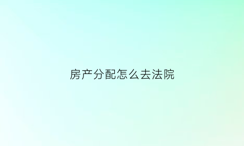 房产分配怎么去法院(房产分配问题)