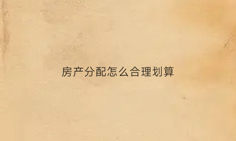 房产分配怎么合理划算(房产分配方案)