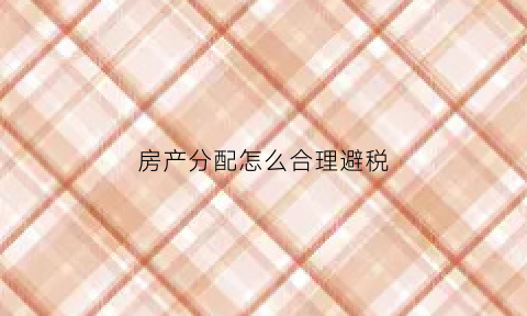 房产分配怎么合理避税(关于房产分配的法律)