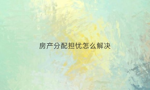 房产分配担忧怎么解决(房产分配问题)