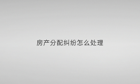 房产分配纠纷怎么处理(房产分配协议范本)