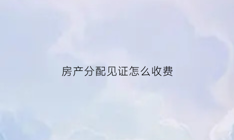 房产分配见证怎么收费(财产分割见证人)