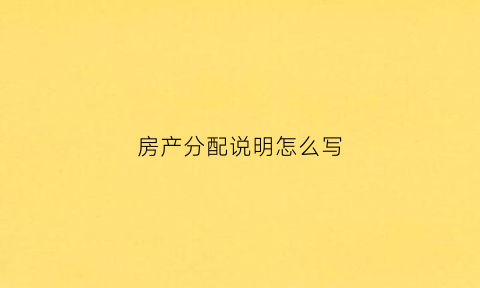 房产分配说明怎么写(如何写房产分配声明)