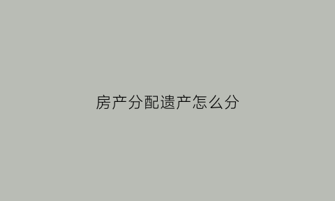 房产分配遗产怎么分(房产遗产分配协议书范本)