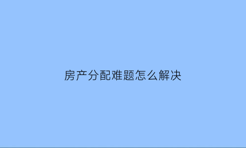 房产分配难题怎么解决(房产分配原则)