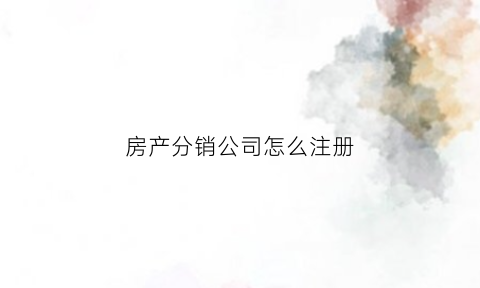 房产分销公司怎么注册(注册房产分销公司需要哪些条件)
