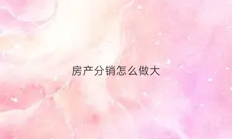 房产分销怎么做大(如何做房产分销)