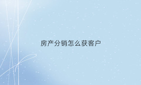 房产分销怎么获客户(房产分销如何更快的成交)
