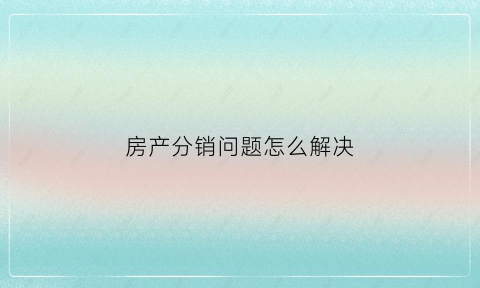 房产分销问题怎么解决(房产分销如何更快的成交)