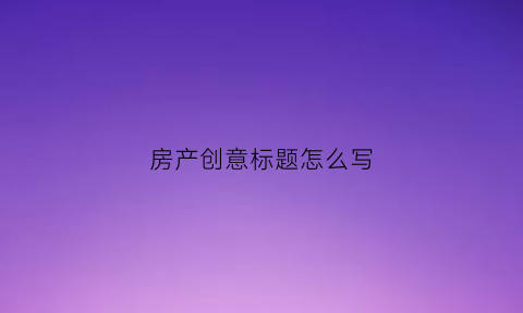 房产创意标题怎么写(关于房产的创意标题)