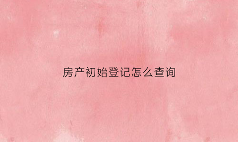 房产初始登记怎么查询(房产初始登记怎么查询信息)
