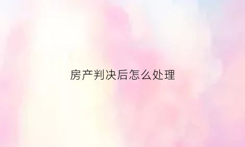 房产判决后怎么处理(房产判决书怎么过户)