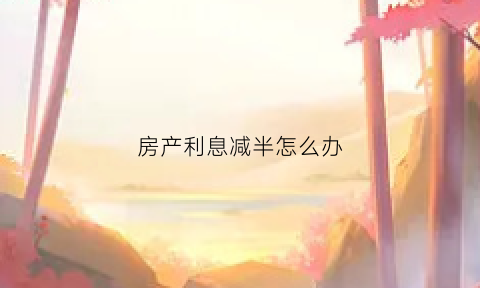 房产利息减半怎么办(房贷利息减少本金增加什么意思)