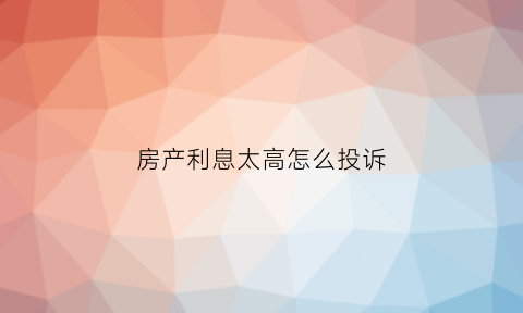 房产利息太高怎么投诉(房贷利率高了怎么申诉)