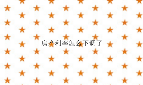 房产利率怎么下调了(房贷利率怎么降低了)