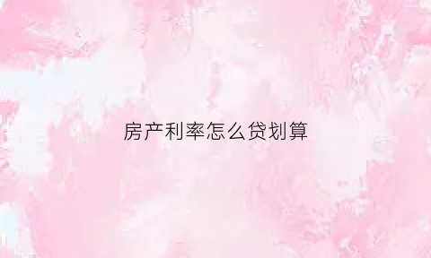 房产利率怎么贷划算(房产的利率怎么算)