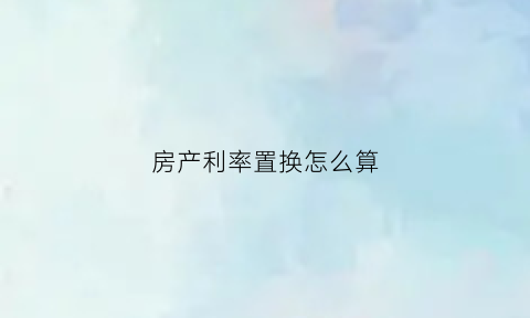 房产利率置换怎么算(房屋置换贷款利率)