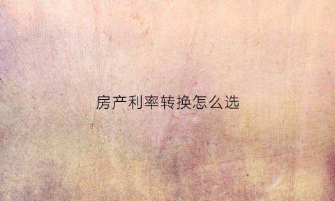 房产利率转换怎么选(房贷利率转换怎么计算)