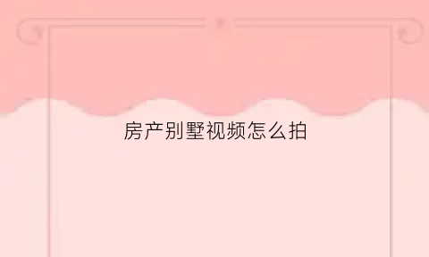 房产别墅视频怎么拍(拍摄别墅技巧)