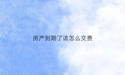 房产到期了该怎么交费(房产到期如何续期交钱吗)