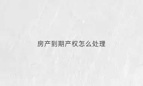 房产到期产权怎么处理(房产权到期了怎么办)