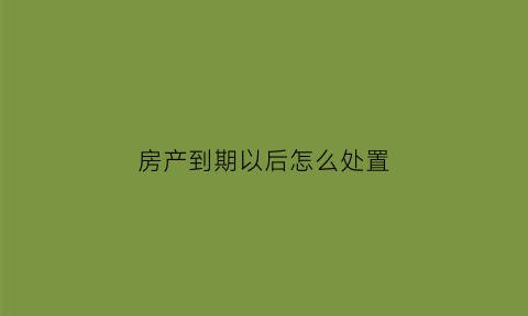 房产到期以后怎么处置(房产到期以后怎么处置房子)