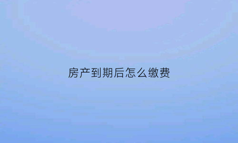 房产到期后怎么缴费(房产到期该怎么办)