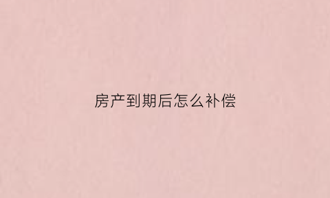 房产到期后怎么补偿(房产到期了怎么续期)