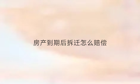 房产到期后拆迁怎么赔偿(房产到期了要拆国家有补贴的吗)