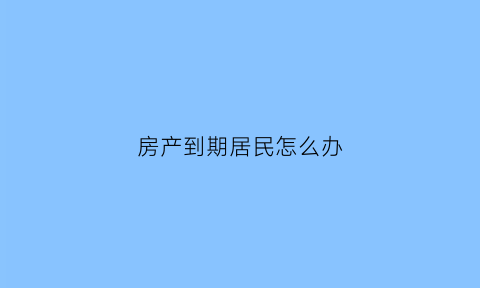 房产到期居民怎么办(房产到期后房子归谁)