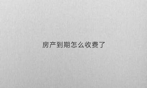 房产到期怎么收费了(房产到期后续费标准)