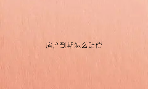 房产到期怎么赔偿(房产到期后怎么处置)