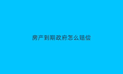 房产到期政府怎么赔偿(房子产权到期了国家会怎么做)