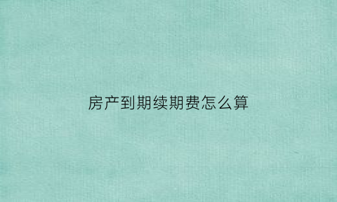 房产到期续期费怎么算(关于房子到期续期的费用有明确么)