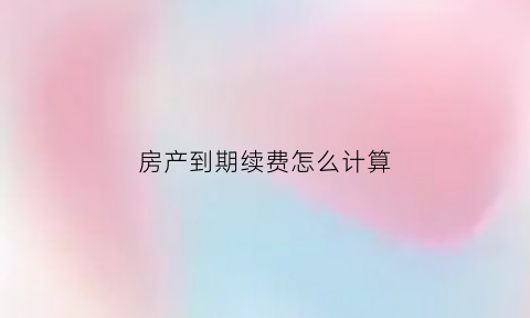 房产到期续费怎么计算(房产到期续期费用)
