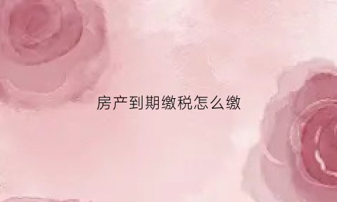 房产到期缴税怎么缴(房屋期限到期后的税收是多少)