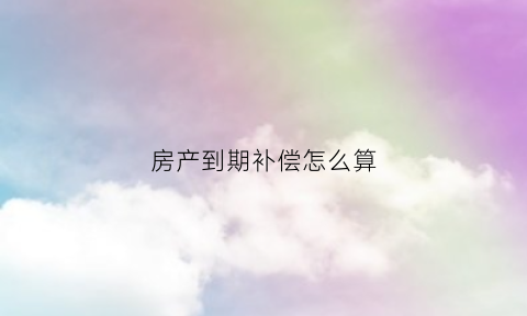 房产到期补偿怎么算(房产到期了怎么办)
