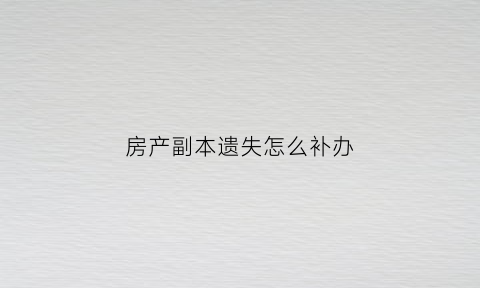 房产副本遗失怎么补办(房产证副本丢失补办需要什么资料)