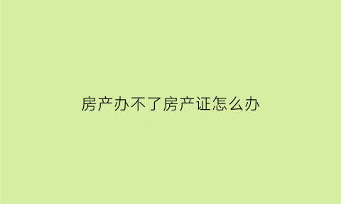 房产办不了房产证怎么办(房子办不了房照怎么办)