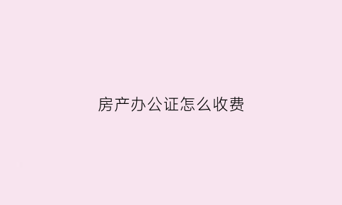 房产办公证怎么收费(办房产证公证费多少钱)