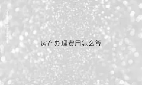房产办理费用怎么算(计算房产证办理费用)
