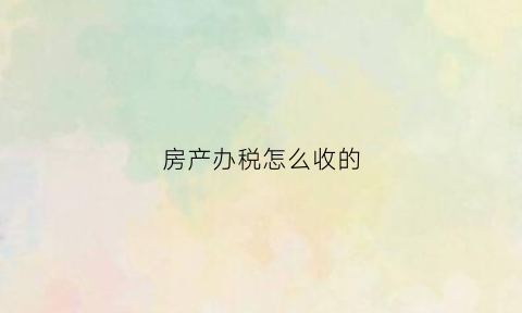 房产办税怎么收的(房产办税需要什么手续)