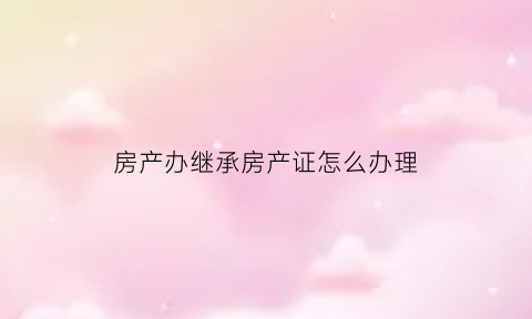 房产办继承房产证怎么办理(房产继承办理流程)