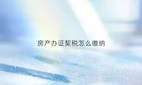 房产办证契税怎么缴纳(办理房产证契税怎么收取)