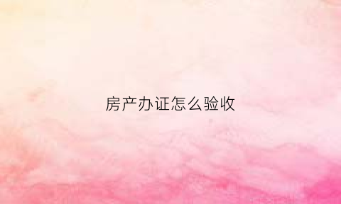 房产办证怎么验收(房产验收需要哪些证)