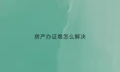 房产办证难怎么解决(解决房产证办理难的措施)