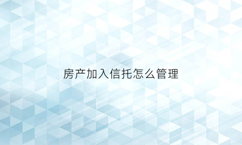 房产加入信托怎么管理(房产放入信托)