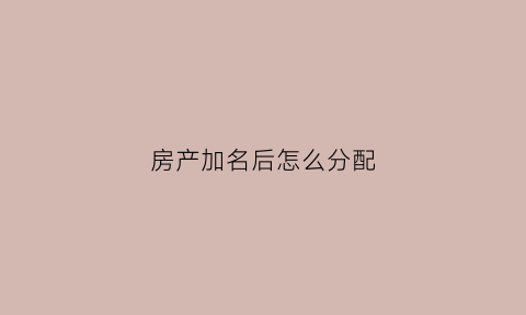 房产加名后怎么分配(房产加名要交钱吗)