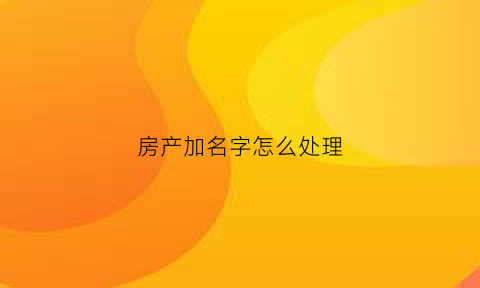 房产加名字怎么处理(房产加名字费用怎么算)